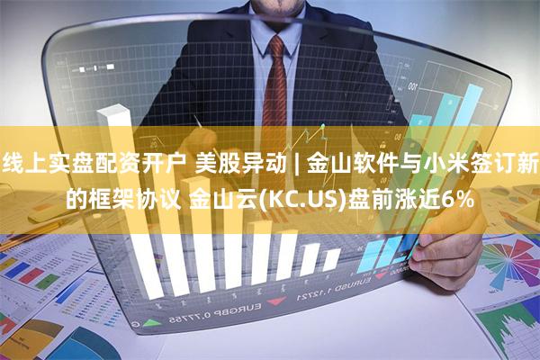 线上实盘配资开户 美股异动 | 金山软件与小米签订新的框架协