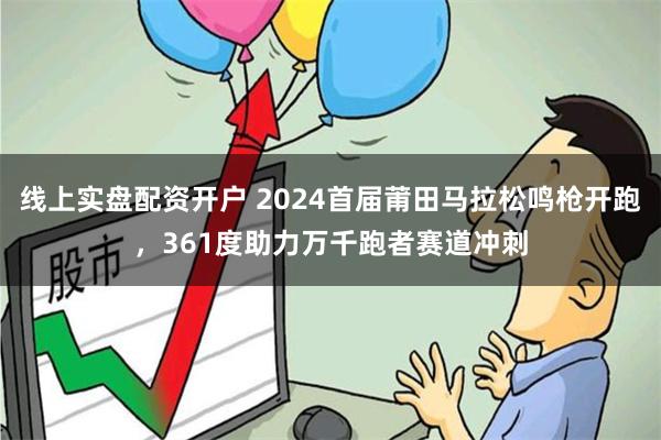 线上实盘配资开户 2024首届莆田马拉松鸣枪开跑，361度助